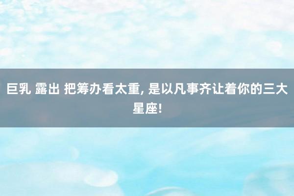 巨乳 露出 把筹办看太重, 是以凡事齐让着你的三大星座!