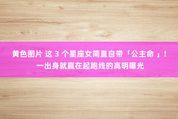 黄色图片 这 3 个星座女简直自带「公主命 」! 一出身就赢在起跑线的高明曝光