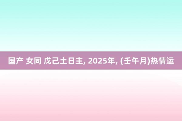 国产 女同 戊己土日主, 2025年, (壬午月)热情运
