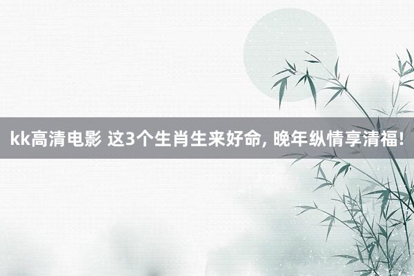 kk高清电影 这3个生肖生来好命, 晚年纵情享清福!