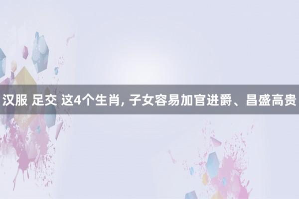 汉服 足交 这4个生肖, 子女容易加官进爵、昌盛高贵