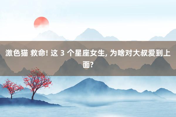 激色猫 救命! 这 3 个星座女生, 为啥对大叔爱到上面?