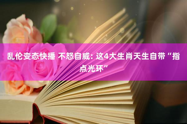 乱伦变态快播 不怒自威: 这4大生肖天生自带“指点光环”
