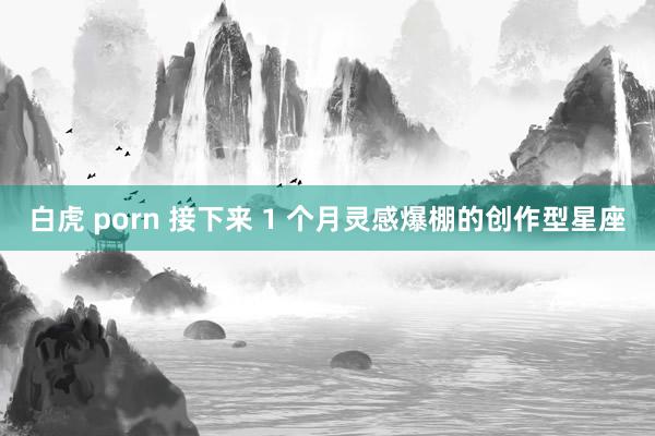 白虎 porn 接下来 1 个月灵感爆棚的创作型星座