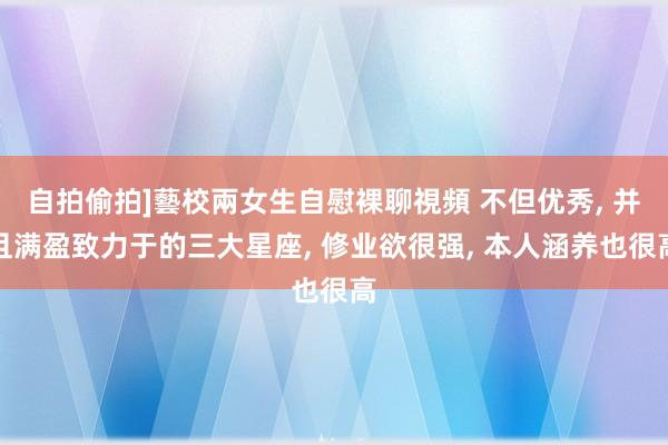 自拍偷拍]藝校兩女生自慰裸聊視頻 不但优秀, 并且满盈致力于的三大星座, 修业欲很强, 本人涵养也很高