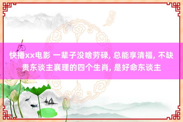 快播xx电影 一辈子没啥劳碌, 总能享清福, 不缺贵东谈主襄理的四个生肖, 是好命东谈主