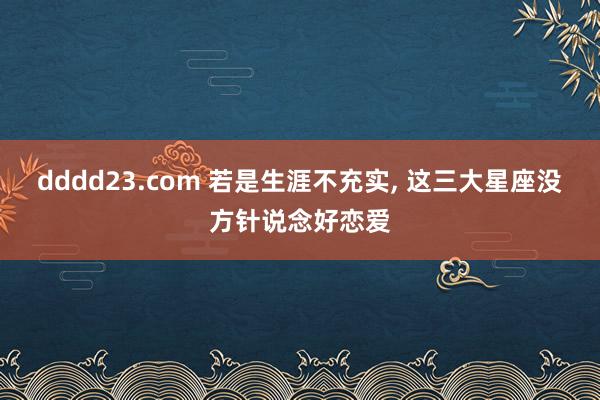 dddd23.com 若是生涯不充实, 这三大星座没方针说念好恋爱