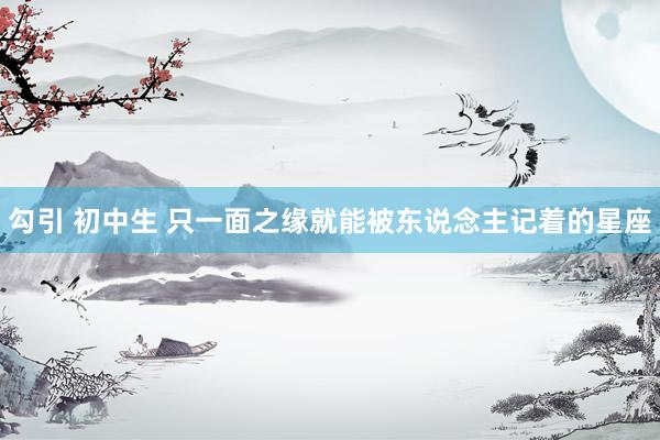 勾引 初中生 只一面之缘就能被东说念主记着的星座