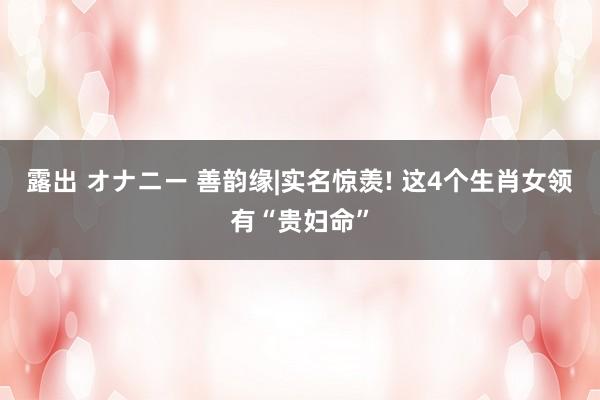 露出 オナニー 善韵缘|实名惊羡! 这4个生肖女领有“贵妇命”