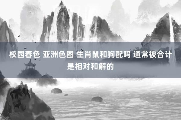 校园春色 亚洲色图 生肖鼠和狗配吗 通常被合计是相对和解的