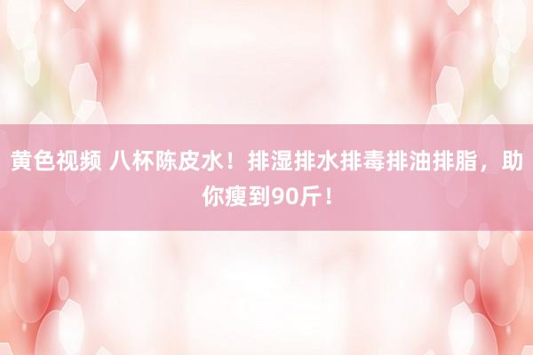 黄色视频 八杯陈皮水！排湿排水排毒排油排脂，助你瘦到90斤！