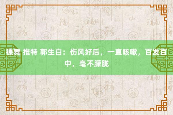 裸舞 推特 郭生白：伤风好后，一直咳嗽，百发百中，毫不朦胧
