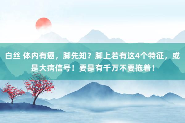 白丝 体内有癌，脚先知？脚上若有这4个特征，或是大病信号！要是有千万不要拖着！