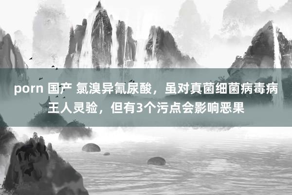 porn 国产 氯溴异氰尿酸，虽对真菌细菌病毒病王人灵验，但有3个污点会影响恶果