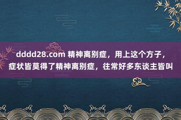 dddd28.com 精神离别症，用上这个方子，症状皆莫得了精神离别症，往常好多东谈主皆叫
