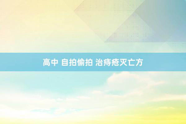 高中 自拍偷拍 治痔疮灭亡方