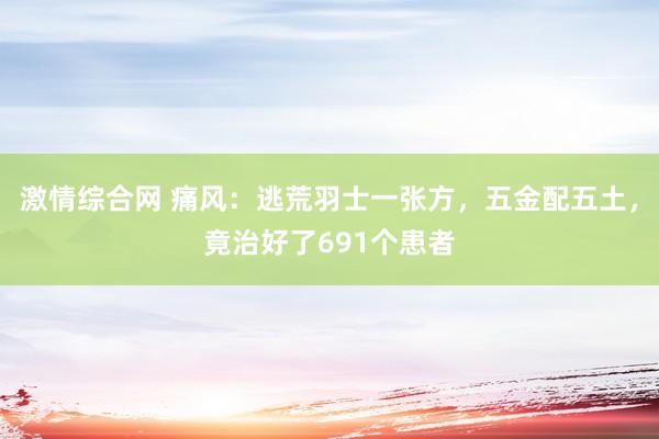 激情综合网 痛风：逃荒羽士一张方，五金配五土，竟治好了691个患者