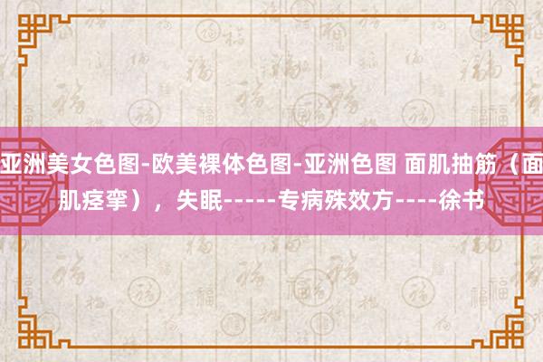 亚洲美女色图-欧美裸体色图-亚洲色图 面肌抽筋（面肌痉挛），失眠-----专病殊效方----徐书