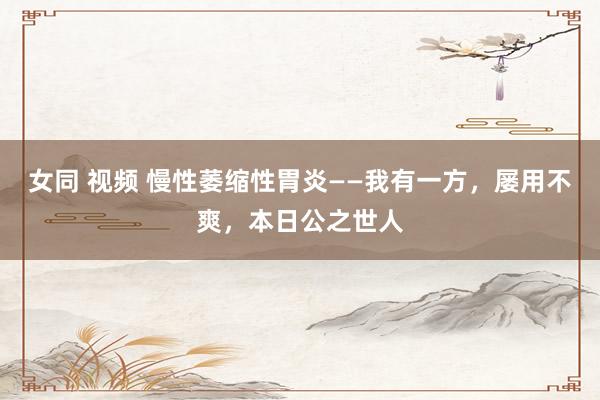 女同 视频 慢性萎缩性胃炎——我有一方，屡用不爽，本日公之世人