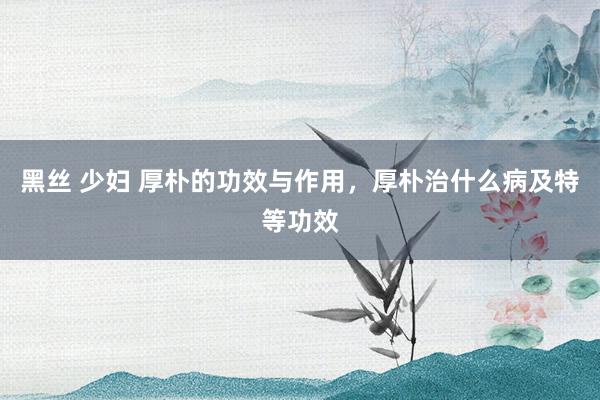 黑丝 少妇 厚朴的功效与作用，厚朴治什么病及特等功效