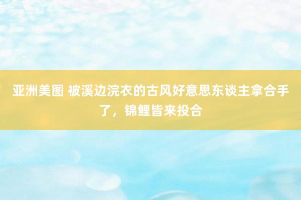 亚洲美图 被溪边浣衣的古风好意思东谈主拿合手了，锦鲤皆来投合