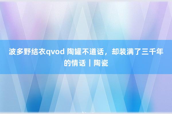 波多野结衣qvod 陶罐不道话，却装满了三千年的情话｜陶瓷