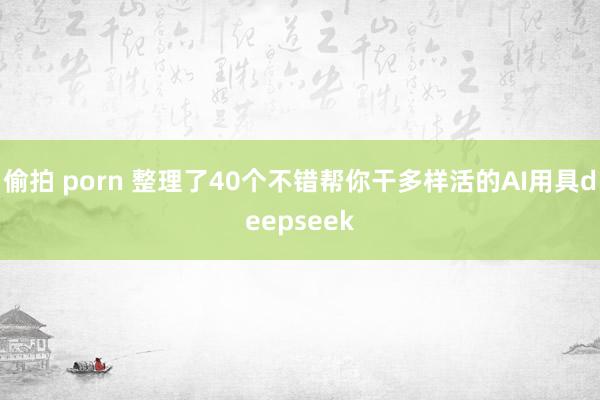 偷拍 porn 整理了40个不错帮你干多样活的AI用具deepseek