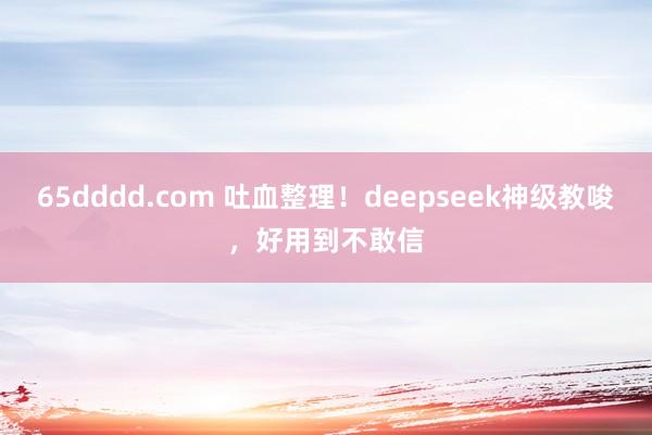 65dddd.com 吐血整理！deepseek神级教唆，好用到不敢信