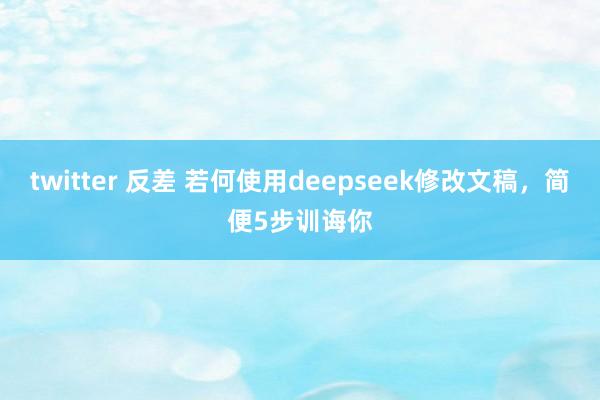 twitter 反差 若何使用deepseek修改文稿，简便5步训诲你