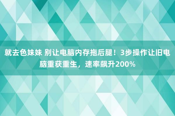 就去色妹妹 别让电脑内存拖后腿！3步操作让旧电脑重获重生，速率飙升200%