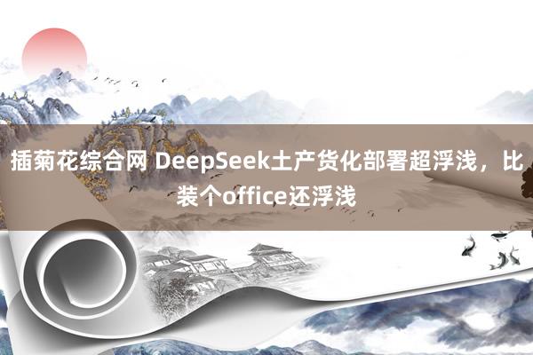 插菊花综合网 DeepSeek土产货化部署超浮浅，比装个office还浮浅