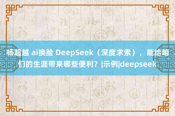 杨超越 ai换脸 DeepSeek（深度求索），能给咱们的生涯带来哪些便利？|示例|deepseek