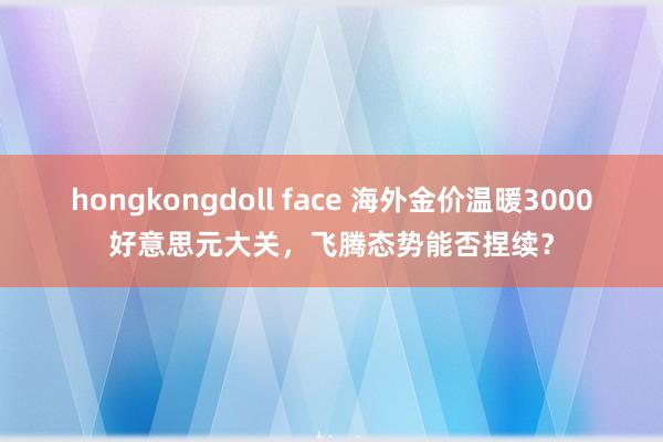 hongkongdoll face 海外金价温暖3000好意思元大关，飞腾态势能否捏续？