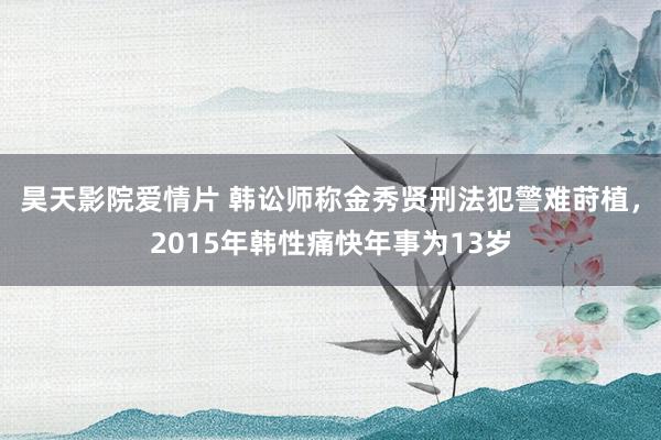 昊天影院爱情片 韩讼师称金秀贤刑法犯警难莳植，2015年韩性痛快年事为13岁