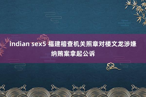 indian sex5 福建稽查机关照章对楼文龙涉嫌纳贿案拿起公诉