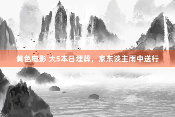 黄色电影 大S本日埋葬，家东谈主雨中送行