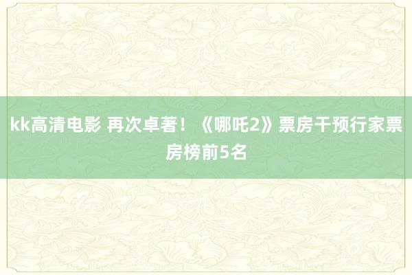 kk高清电影 再次卓著！《哪吒2》票房干预行家票房榜前5名