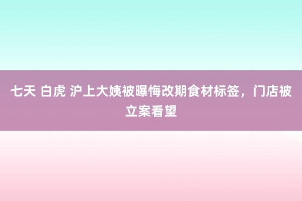 七天 白虎 沪上大姨被曝悔改期食材标签，门店被立案看望