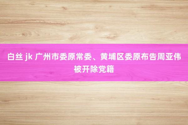白丝 jk 广州市委原常委、黄埔区委原布告周亚伟被开除党籍