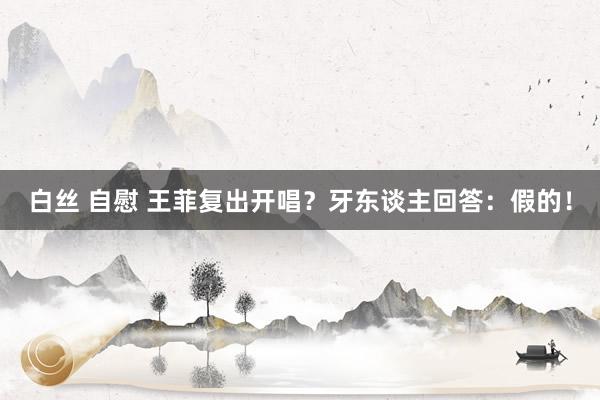 白丝 自慰 王菲复出开唱？牙东谈主回答：假的！