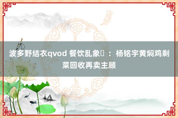 波多野结衣qvod 餐饮乱象​：杨铭宇黄焖鸡剩菜回收再卖主顾