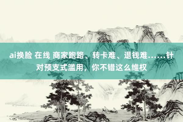 ai换脸 在线 商家跑路、转卡难、退钱难……针对预支式滥用，你不错这么维权