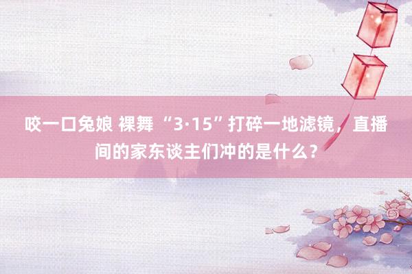 咬一口兔娘 裸舞 “3·15”打碎一地滤镜，直播间的家东谈主们冲的是什么？