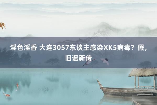 淫色淫香 大连3057东谈主感染XK5病毒？假，旧谣新传