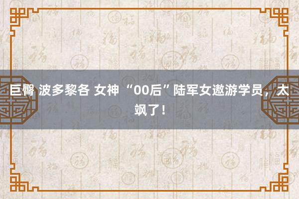 巨臀 波多黎各 女神 “00后”陆军女遨游学员，太飒了！