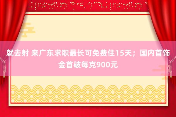 就去射 来广东求职最长可免费住15天；国内首饰金首破每克900元